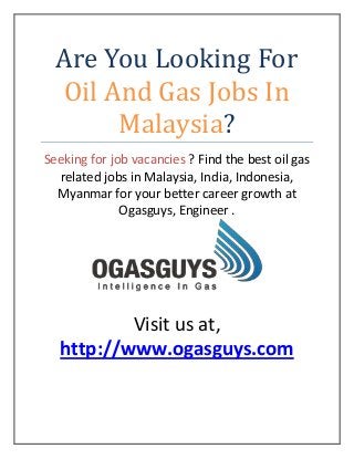 Are You Looking For
Oil And Gas Jobs In
Malaysia?
Seeking for job vacancies ? Find the best oil gas
related jobs in Malaysia, India, Indonesia,
Myanmar for your better career growth at
Ogasguys, Engineer .

Visit us at,
http://www.ogasguys.com

 