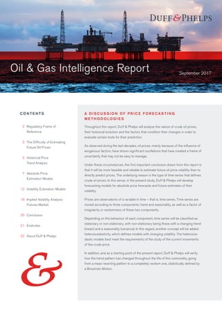 Oil & Gas Intelligence Report
Throughout this report, Duff & Phelps will analyse the nature of crude oil prices,
their historical evolution and the factors that condition their changes in order to
evaluate certain tools for their prediction.
As observed during the last decades, oil prices, mainly because of the influence of
exogenous factors, have shown significant oscillations that have created a frame of
uncertainty that may not be easy to manage.
Under these circumstances, the first important conclusion drawn from this report is
that it will be more feasible and reliable to estimate future oil price volatility than to
directly predict prices. The underlying reason is the type of time series that defines
crude oil prices. In this sense, in the present study, Duff & Phelps will develop
forecasting models for absolute price forecasts and future estimates of their
volatility.
Prices are observations of a variable in time – that is, time series. Time series are
moved according to three components: trend and seasonality, as well as a factor of
irregularity or randomness of these two components.
Depending on the behaviour of each component, time series will be classified as
stationary or non-stationary, with non-stationary being those with a changing trend
(mean) and a seasonality (variance). In this regard, another concept will be added:
heteroscedasticity, which defines models with changing volatility. The heterosce-
dastic models best meet the requirements of the study of the current movements
of the crude price.
In addition, and as a starting point of the present report, Duff & Phelps will verify
how the trend pattern has changed throughout the life of this commodity, going
from a mean reverting pattern to a completely random one, statistically defined by
a Browinian Motion.
C O N T E N T S
	2	Regulatory Frame of
		Reference
	3	The Difficulty of Estimating
Future Oil Prices
	 5	Historical Price
Trend Analysis
	7	Absolute Price
Estimation Models
	12	 Volatility Estimation Models
	18	 Implied Volatility Analysis:
Futures Market
	20	 Conclusion
	21	 Endnotes
	22	 About Duff  Phelps
September 2017
A D I S C U S S I O N O F P R I C E F O R E C A S T I N G
M E T H O D O LO G I E S
 