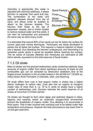 chemistry is appropriate (the water is
adjusted with chemical additives), it allows
bitumen to separate from sand and clay.
The combination of hot water and
agitation releases bitumen from the oil
sand, and allows small air bubbles to
attach to the bitumen droplets. The
bitumen froth floats to the top of
separation vessels, and is further treated
to remove residual water and fine solids. It
can then be transported and processed
the same way as extra heavy crude.

It is estimated that around 80% of tar sands are too far below the surface for
current open-cast mining techniques. Techniques are being developed to
extract the oil below the surface. This requires a massive injection of steam
into a deposit, thus liberating the bitumen underground, and channeling it to
extraction points where it would be liquefied before reaching the surface.
The tar sands of Canada (Alberta) and Venezuela are estimated at 250
billion barrels, equivalent to the total reserves of Saudi Arabia.

7.1.3 Oil shale
Most oil shales are fine-grained sedimentary rocks containing relatively large
amounts of organic matter from which significant amounts of shale oil and
combustible gas can be extracted by destructive distillation. One of the
largest known locations is the oil shale locked in the 40,000 km2 (16,000 sq.
miles) Green River Formation in Colorado, Utah, and Wyoming.

Oil shale differs from coal in that organic matter in shales has a higher
atomic hydrogen to carbon ratio. Coal also has an organic to inorganic
matter ratio of more than 4, i.e. 75 to 5, while oil shales have a higher
content of sedimentary rock. Sources estimate the world reserves of oil
shales at more than 2.5 trillion barrels.

Oil shales are thought to form when algae and sediment deposit in lakes,
lagoons and swamps where an anaerobic (oxygen-free) environment
prevent the breakdown of organic matter, thus allowing it to accumulate in
thick layers. That is later covered with overlying rock to be baked under high
temperature and pressure. However the heat and pressure was lower than in
oil and gas reservoirs.



                                      94
 