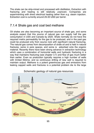 The shale can be strip-mined and processed with distillation. Extraction with
fracturing and heating is still relatively unproven. Companies are
experimenting with direct electrical heating rather than e.g. steam injection.
Extraction cost is currently around 25-30 USD per barrel.


7.1.4 Shale gas and coal bed methane
Oil shales are also becoming an important source of shale gas, and some
analysts expect that this source of natural gas can supply half the gas
consumption in USA and Canada by 2020. Shale normally do not have the
required matrix permeability for the gas to be produced, and in the past gas
could be produced only from source rock with significant natural fracturing.
The natural gas comes from decomposition of shale oil and is held in natural
fractures, some in pore spaces, and some is adsorbed onto the organic
material. Recently there have been strong advance in extraction technology
which uses a combination of horizontal wells and hydraulic fracturing in a
way that maintains fracturing (see chapter 3.7) and flow of gas much better
than earlier. Even so production typically requires a high number of wells
with limited lifetime, and so continuous drilling of new well is required to
maintain output. Methane is a potent greenhouse gas and emissions from
leaking capped wells and fractures is a potential problem die to the large




                                     95
 
