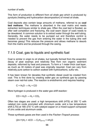 number of wells.

This form of production is different from oil shale gas which is produced by
pyrolysis (heating and hydrocarbon decomposition) of mined oil shale.

Coal deposits also contain large amounts of methane, referred to as coal
bed methane. The methane is absorbed in the coal matrix and needs
extraction techniques similar to shale gas. Often the coal bed is flooded, so
after well completion and fracturing, the coal seam (layer of coal) needs to
be dewatered. A common solution is to extract water through the well tubing.
Generally, the water needs to be pumped out and therefore control is
needed to prevent the gas from entering the water in the tubing (the well
becomes gassy) This reduces the pressure and allows methane to desorb
from the matrix and be produced through the casing.


7.1.5 Coal, gas to liquids and synthetic fuel
Coal is similar in origin to oil shales, but typically formed from the anaerobic
decay of peat swamps and relatively free from non organic sediment
deposits, reformed by heat and pressure. To form a 1 meter thick coal layer,
as much as 30 meters of peat was originally required. Coal can vary from
relatively pure carbon to carbon soaked with hydrocarbons, sulfur etc.

It has been known for decades that synthetic diesel could be created from
coal. This is first done by creating water gas as synthesis gas by passing
steam over red-hot coke. The reaction is endothermic and requires heating:

        C + H2O → H2 + CO

More hydrogen is produced in the water gas shift reaction:

        CO + H2O → H2 + CO2

Often two stages are used: a high temperature shift (HTS) at 350 °C with
catalyst iron oxide promoted with chromium oxide, and a low temperature
shift (LTS) at 190–210 °C with catalyst copper on a mixed support composed
of zinc oxide and aluminum oxide.

These synthesis gases are then used in the Fischer–Tropsch process:

        (2n+1)H2 + nCO → CnH(2n+2) + nH2O

                                      96
 
