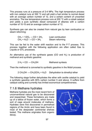This process runs at a pressure of 2-4 MPa. The high temperature process
with iron catalyst runs at 350 °C and will yield a fuel similar to normal diesel
with an average carbon number of 12, and a certain content of unwanted
aromatics. The low temperature process runs at 200 °C with a cobalt catalyst
and yields a pure synthetic diesel composed of alkanes with a carbon
number of 10-15 and an average carbon number of 12.

Synthesis gas can also be created from natural gas by lean combustion or
steam reforming:

        CH4 + 1/2O2 → CO + 2H2             Lean combustion
        CH4 + H2O → CO + 3H2               Steam reforming

This can be fed to the water shift reaction and to the F-T process. This
process together with the following application are often called Gas to
Liquids or GTL processes.

An alternative use of the synthesis gases (CO and H2) is production of
methanol and synthetic gasoline:

        2 H2 + CO → CH3OH                  Methanol syntesis

Then the methanol is converted to synthetic gasoline in the Mobil process.

        2 CH3OH → CH3OCH3 + H2O            Dehydration to dimethyl ether

The following stage further dehydrates the ether with ceolite catalyst to yield
a synthetic gasoline with 80% carbon number 5 and above. It suffers from
catalyst coking and currently has limited economical competitiveness.

7.1.6 Methane hydrates
Methane hydrates are the most recent form of
unconventional natural gas to be discovered
and researched. These formations are made
up of a lattice of frozen water, which forms a
sort of cage around molecules of methane.
Hydrates were first discovered in permafrost
regions of the Arctic and have been found in
most of the deepwater continental shelves
tested. The methane originates from organic
decay.

                                      97
 
