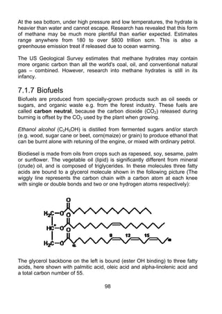 At the sea bottom, under high pressure and low temperatures, the hydrate is
heavier than water and cannot escape. Research has revealed that this form
of methane may be much more plentiful than earlier expected. Estimates
range anywhere from 180 to over 5800 trillion scm. This is also a
greenhouse emission treat if released due to ocean warming.

The US Geological Survey estimates that methane hydrates may contain
more organic carbon than all the world's coal, oil, and conventional natural
gas – combined. However, research into methane hydrates is still in its
infancy.

7.1.7 Biofuels
Biofuels are produced from specially-grown products such as oil seeds or
sugars, and organic waste e.g. from the forest industry. These fuels are
called carbon neutral, because the carbon dioxide (CO2) released during
burning is offset by the CO2 used by the plant when growing.

Ethanol alcohol (C2H5OH) is distilled from fermented sugars and/or starch
(e.g. wood, sugar cane or beet, corn(maize) or grain) to produce ethanol that
can be burnt alone with retuning of the engine, or mixed with ordinary petrol.

Biodiesel is made from oils from crops such as rapeseed, soy, sesame, palm
or sunflower. The vegetable oil (lipid) is significantly different from mineral
(crude) oil, and is composed of triglycerides. In these molecules three fatty
acids are bound to a glycerol molecule shown in the following picture (The
wiggly line represents the carbon chain with a carbon atom at each knee
with single or double bonds and two or one hydrogen atoms respectively):




The glycerol backbone on the left is bound (ester OH binding) to three fatty
acids, here shown with palmitic acid, oleic acid and alpha-linolenic acid and
a total carbon number of 55.

                                      98
 