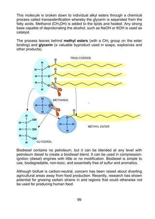 This molecule is broken down to individual alkyl esters through a chemical
process called transesterification whereby the glycerin is separated from the
fatty acids. Methanol (CH3OH) is added to the lipids and heated. Any strong
base capable of deprotonating the alcohol, such as NaOH or KOH is used as
catalyst.

The process leaves behind methyl esters (with a CH3 group on the ester
binding) and glycerin (a valuable byproduct used in soaps, explosives and
other products).




Biodiesel contains no petroleum, but it can be blended at any level with
petroleum diesel to create a biodiesel blend. It can be used in compression-
ignition (diesel) engines with little or no modification. Biodiesel is simple to
use, biodegradable, non-toxic, and essentially free of sulfur and aromatics.

Although biofuel is carbon-neutral, concern has been raised about diverting
agricultural areas away from food production. Recently, research has shown
potential for growing certain strains in arid regions that could otherwise not
be used for producing human food.



                                      99
 