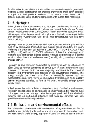 An alternative to the above process still at the research stage is genetically
modified E. choli bacteria that can produce enzymes to break down cellulose
to sugar and then produce biodiesel. This method should allow use of
general biological waste and limit competition with human food resources.

7.1.8 Hydrogen
Although not a hydrocarbon resource, hydrogen can be used in place of or
as a complement to traditional hydrocarbon based fuels. As an "energy
carrier". Hydrogen is clean burning, which means that when hydrogen reacts
with oxygen, either in a conventional engine or a fuel cell, water vapor is the
only emission. (Combustion with air at high temperatures will also form
nitrous oxides).

Hydrogen can be produced either from hydrocarbons (natural gas, ethanol
etc.) or by electrolysis. Production from natural gas is often done by steam
reforming and water shift gas reactions (CH4 + H2O → CO + 3 H2, CO + H2O
→ CO2 + H2) with up to 75-80% efficiency, It has the advantage over
methane gas, that carbon dioxide can be removed and handled at a central
location rather than from each consumer (car, ship etc.), providing a cleaner
energy carrier.

Hydrogen is also produced from water by electrolysis with an efficiency of
about 25% at normal conditions to about 50% in high temperature, high
pressure processes, or in various recycling processes in the chemical
industry. (e.g. hydrochloric acid recycled in the polyurethane process). The
energy supply can then come from a renewable source such as
hydroelectric, solar, wind, wave, or tidal, where hydrogen acts as an energy
carrier replacing batteries, to form a full clean, renewable energy source
supply chain.

In both cases the main problem is overall economy, distribution and storage.
Hydrogen cannot easily be compressed to small volumes, but requires quite
bulky gas tanks for storage. Also hydrogen produced from electricity
currently has an end-to-end efficiency that does not compare well with
gasoline or electrical battery vehicles.

7.2 Emissions and environmental effects
The production, distribution and consumption of hydrocarbons as fuel or
feedstock are globally the largest source of emissions into the environment.
The total annual world energy supply of 11,000 Mill TOE is based 81% on


                                     100
 