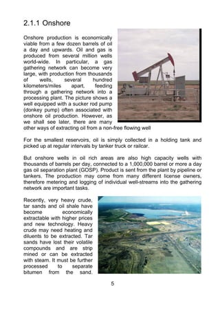 2.1.1 Onshore
Onshore production is economically
viable from a few dozen barrels of oil
a day and upwards. Oil and gas is
produced from several million wells
world-wide. In particular, a gas
gathering network can become very
large, with production from thousands
of     wells,     several       hundred
kilometers/miles     apart,      feeding
through a gathering network into a
processing plant. The picture shows a
well equipped with a sucker rod pump
(donkey pump) often associated with
onshore oil production. However, as
we shall see later, there are many
other ways of extracting oil from a non-free flowing well

For the smallest reservoirs, oil is simply collected in a holding tank and
picked up at regular intervals by tanker truck or railcar.

But onshore wells in oil rich areas are also high capacity wells with
thousands of barrels per day, connected to a 1,000,000 barrel or more a day
gas oil separation plant (GOSP). Product is sent from the plant by pipeline or
tankers. The production may come from many different license owners,
therefore metering and logging of individual well-streams into the gathering
network are important tasks.

Recently, very heavy crude,
tar sands and oil shale have
become            economically
extractable with higher prices
and new technology. Heavy
crude may need heating and
diluents to be extracted. Tar
sands have lost their volatile
compounds and are strip
mined or can be extracted
with steam. It must be further
processed      to    separate
bitumen from the sand.

                                       5
 