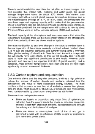 There is no full model that describes the net effect of these changes. It is
well accepted that without CO2, methane and water vapor, the global
average temperature would be about 30ºC colder. The current data
correlates well with a current global average temperature increase from a
pre-industrial global average of 13.7ºC to 14.4ºC today. The atmosphere and
seas have large heat trapping capacity, which makes their temperature rise.
These temperature rises lag behind greenhouse gas temperature increases.
It is therefore predicted that the temperature will continue to rise by about
1ºC even if there were no further increase in levels of CO2 and methane.

The heat capacity of the atmosphere and seas also means that when the
temperature increases there will be more energy stored in the atmosphere,
which is expected to drive more violent weather systems.

The main contribution to sea level change in the short to medium term is
thermal expansion of the oceans, currently predicted to have reached about
0.15 m over pre-industrial standards, and currently rising some 3 mm/year.
Although the melting of inland ice in Greenland and Antarctica is reported,
this will mainly have local effects, as this ice will possibly take 15-20,000
years to have any significant contribution to sea levels. However, polar
glaciation and sea ice is an important indicator of global warming, and in
particular, Arctic summer temperatures have risen and sea ice have been
significantly reduced in area and thickness .


7.2.3 Carbon capture and sequestration
Due to these effects and the long-term concerns, it will be a high priority to
reduce the amount of carbon dioxide and methane released into the
atmosphere, and move to more sustainable energy sources. The main
problem is that as much as one third of all emissions comes from planes,
cars and ships, which account for about 45% of emissions from hydrocarbon
fuels, not replaceable by other known energy sources at this time.
There are three main problem areas:
    •   There are losses in production: only about 70% of hydrocarbons
        extracted from the ground reach the private or industrial consumer.
        The rest is lost from production systems, transportation and through
        the refining and distribution of oil and gas.
    •   There are losses in consumption: much of the oil and gas is
        converted to work with an efficiency of 30% in cars for example to
        60% in the best power plants.

                                     104
 