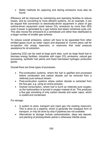 •   Better methods for capturing and storing emissions must also be
        found.

Efficiency will be improved by maintaining and operating facilities to reduce
losses, and by converting to more efficient systems. As an example, it can
be argued that conversion to electrically-driven equipment in place of gas
turbine-driven equipment could reduce CO2 emissions by more than 50%
even if power is generated by a gas turbine and steam combined cycle unit.
This also moves the emissions to a centralized unit rather than distributed to
a larger number of smaller gas turbines.

To reduce overall emissions, carbon will have to be separated from other
emitted gases (such as water vapor) and disposed of. Current plans call for
re-injection into empty reservoirs, or reservoirs that need pressure
assistance for oil extraction.

Capturing CO2 can be used at large point sites, such as large fossil fuel or
biomass energy facilities, industries with major CO2 emissions, natural gas
processing, synthetic fuel plants and fossil fuel-based hydrogen production
plants:

Overall there are three types of processes:

    •   Pre-combustion systems, where the fuel is gasified and processed
        before combustion and carbon dioxide can be removed from a
        relatively pure exhaust stream.
    •   Post-combustion systems where carbon dioxide is extracted from
        the flue gas, e.g. using an amine process.
    •   Oxyfuel consumption, where fuel is burnt as relatively pure oxygen,
        so the hydrocarbon is burned in oxygen instead of air. This produces
        a flue gas consisting of only carbon dioxide and water vapor, which
        is cooled and condensed.

For storage:

    •   A system to store, transport and inject gas into existing reservoirs.
        This is done by a pipeline, which is generally the cheapest form of
        transport, or may be done by ship if pipelines are not available.
    •   Alternatives to storage include carbonatization, deep sea deposit,
        and planting of photosynthetic plants in otherwise infertile areas.



                                     105
 