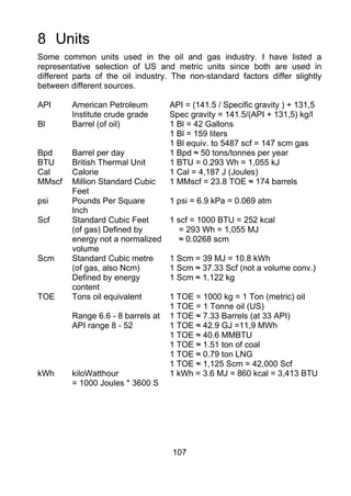8 Units
Some common units used in the oil and gas industry. I have listed a
representative selection of US and metric units since both are used in
different parts of the oil industry. The non-standard factors differ slightly
between different sources.

API      American Petroleum         API = (141.5 / Specific gravity ) + 131,5
         Institute crude grade      Spec gravity = 141.5/(API + 131,5) kg/l
Bl       Barrel (of oil)            1 Bl = 42 Gallons
                                    1 Bl = 159 liters
                                    1 Bl equiv. to 5487 scf = 147 scm gas
Bpd      Barrel per day             1 Bpd ≈ 50 tons/tonnes per year
BTU      British Thermal Unit       1 BTU = 0.293 Wh = 1,055 kJ
Cal      Calorie                    1 Cal = 4,187 J (Joules)
MMscf    Million Standard Cubic     1 MMscf = 23.8 TOE ≈ 174 barrels
         Feet
psi      Pounds Per Square          1 psi = 6.9 kPa = 0.069 atm
         Inch
Scf      Standard Cubic Feet        1 scf = 1000 BTU = 252 kcal
         (of gas) Defined by           = 293 Wh = 1,055 MJ
         energy not a normalized       ≈ 0.0268 scm
         volume
Scm      Standard Cubic metre       1 Scm = 39 MJ = 10.8 kWh
         (of gas, also Ncm)         1 Scm ≈ 37.33 Scf (not a volume conv.)
         Defined by energy          1 Scm ≈ 1.122 kg
         content
TOE      Tons oil equivalent        1 TOE = 1000 kg = 1 Ton (metric) oil
                                    1 TOE = 1 Tonne oil (US)
         Range 6.6 - 8 barrels at   1 TOE ≈ 7.33 Barrels (at 33 API)
         API range 8 - 52           1 TOE ≈ 42.9 GJ =11,9 MWh
                                    1 TOE ≈ 40.6 MMBTU
                                    1 TOE ≈ 1.51 ton of coal
                                    1 TOE ≈ 0.79 ton LNG
                                    1 TOE ≈ 1,125 Scm = 42,000 Scf
kWh      kiloWatthour               1 kWh = 3.6 MJ = 860 kcal = 3,413 BTU
         = 1000 Joules * 3600 S




                                    107
 