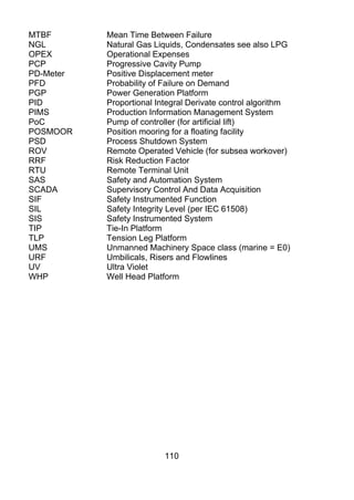 MTBF       Mean Time Between Failure
NGL        Natural Gas Liquids, Condensates see also LPG
OPEX       Operational Expenses
PCP        Progressive Cavity Pump
PD-Meter   Positive Displacement meter
PFD        Probability of Failure on Demand
PGP        Power Generation Platform
PID        Proportional Integral Derivate control algorithm
PIMS       Production Information Management System
PoC        Pump of controller (for artificial lift)
POSMOOR    Position mooring for a floating facility
PSD        Process Shutdown System
ROV        Remote Operated Vehicle (for subsea workover)
RRF        Risk Reduction Factor
RTU        Remote Terminal Unit
SAS        Safety and Automation System
SCADA      Supervisory Control And Data Acquisition
SIF        Safety Instrumented Function
SIL        Safety Integrity Level (per IEC 61508)
SIS        Safety Instrumented System
TIP        Tie-In Platform
TLP        Tension Leg Platform
UMS        Unmanned Machinery Space class (marine = E0)
URF        Umbilicals, Risers and Flowlines
UV         Ultra Violet
WHP        Well Head Platform




                          110
 