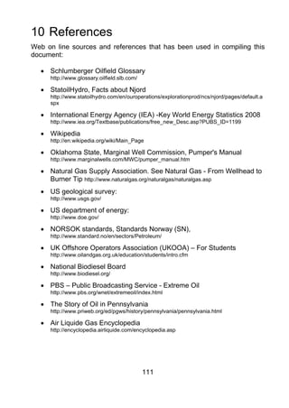 10 References
Web on line sources and references that has been used in compiling this
document:

  • Schlumberger Oilfield Glossary
     http://www.glossary.oilfield.slb.com/

  • StatoilHydro, Facts about Njord
     http://www.statoilhydro.com/en/ouroperations/explorationprod/ncs/njord/pages/default.a
     spx

  • International Energy Agency (IEA) -Key World Energy Statistics 2008
     http://www.iea.org/Textbase/publications/free_new_Desc.asp?PUBS_ID=1199

  • Wikipedia
     http://en.wikipedia.org/wiki/Main_Page

  • Oklahoma State, Marginal Well Commission, Pumper's Manual
     http://www.marginalwells.com/MWC/pumper_manual.htm

  • Natural Gas Supply Association. See Natural Gas - From Wellhead to
    Burner Tip http://www.naturalgas.org/naturalgas/naturalgas.asp
  • US geological survey:
     http://www.usgs.gov/

  • US department of energy:
     http://www.doe.gov/

  • NORSOK standards, Standards Norway (SN),
     http://www.standard.no/en/sectors/Petroleum/

  • UK Offshore Operators Association (UKOOA) – For Students
     http://www.oilandgas.org.uk/education/students/intro.cfm

  • National Biodiesel Board
     http://www.biodiesel.org/

  • PBS – Public Broadcasting Service - Extreme Oil
     http://www.pbs.org/wnet/extremeoil/index.html

  • The Story of Oil in Pennsylvania
     http://www.priweb.org/ed/pgws/history/pennsylvania/pennsylvania.html

  • Air Liquide Gas Encyclopedia
     http://encyclopedia.airliquide.com/encyclopedia.asp




                                             111
 