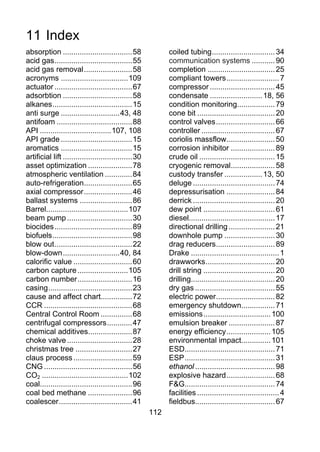 11 Index
absorption ................................. 58              coiled tubing .............................. 34
acid gas ..................................... 55            communication systems ........... 90
acid gas removal ....................... 58                  completion ................................ 25
acronyms ................................ 109                compliant towers ......................... 7
actuator ..................................... 67            compressor ............................... 45
adsorbtion ................................. 58              condensate ......................... 18, 56
alkanes ...................................... 15            condition monitoring.................. 79
anti surge ............................ 43, 48               cone bit ..................................... 20
antifoam .................................... 88             control valves ............................ 66
API .................................. 107, 108              controller ................................... 67
API grade .................................. 15              coriolis massflow....................... 50
aromatics .................................. 15              corrosion inhibitor ..................... 89
artificial lift ................................. 30         crude oil .................................... 15
asset optimization ..................... 78                  cryogenic removal..................... 58
atmospheric ventilation ............. 84                     custody transfer .................. 13, 50
auto-refrigeration....................... 65                 deluge ....................................... 74
axial compressor ....................... 46                  depressurisation ....................... 84
ballast systems ......................... 86                 derrick ....................................... 20
Barrel....................................... 107            dew point .................................. 61
beam pump ............................... 30                 diesel......................................... 17
biocides ..................................... 89            directional drilling ...................... 21
biofuels ...................................... 98           downhole pump ........................ 30
blow out ..................................... 22            drag reducers ............................ 89
blow-down ........................... 40, 84                 Drake .......................................... 1
calorific value ............................ 60              drawworks ................................. 20
carbon capture ........................ 105                  drill string .................................. 20
carbon number .......................... 16                  drilling........................................ 20
casing ........................................ 23           dry gas ...................................... 55
cause and affect chart............... 72                     electric power ............................ 82
CCR .......................................... 68            emergency shutdown................ 71
Central Control Room ............... 68                      emissions ................................ 100
centrifugal compressors ............ 47                      emulsion breaker ...................... 87
chemical additives..................... 87                   energy efficiency ..................... 105
choke valve ............................... 28               environmental impact.............. 101
christmas tree ........................... 27                ESD........................................... 71
claus process ............................ 59                ESP ........................................... 31
CNG .......................................... 56            ethanol ...................................... 98
CO2 ......................................... 102            explosive hazard ....................... 68
coal............................................ 96          F&G........................................... 74
coal bed methane ..................... 96                    facilities ....................................... 4
coalescer ................................... 41             fieldbus...................................... 67
                                                       112
 