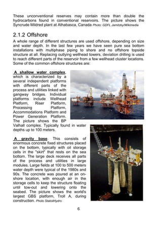 These unconventional reserves may contain more than double the
hydrocarbons found in conventional reservoirs. The picture shows the
Syncrude Mildred plant at Athabasca, Canada Photo: GDFL Jamitzky/Wikimedia

2.1.2 Offshore
A whole range of different structures are used offshore, depending on size
and water depth. In the last few years we have seen pure sea bottom
installations with multiphase piping to shore and no offshore topside
structure at all. Replacing outlying wellhead towers, deviation drilling is used
to reach different parts of the reservoir from a few wellhead cluster locations.
Some of the common offshore structures are:

 A shallow water complex,
which is characterized by a
several independent platforms
with different parts of the
process and utilities linked with
gangway bridges. Individual
platforms include Wellhead
Platform,    Riser      Platform,
Processing              Platform,
Accommodations Platform and
Power Generation Platform.
The picture shows the BP
Valhall complex. Typically found in water
depths up to 100 meters.

 A gravity base. This consists of
enormous concrete fixed structures placed
on the bottom, typically with oil storage
cells in the "skirt" that rests on the sea
bottom. The large deck receives all parts
of the process and utilities in large
modules. Large fields at 100 to 500 meters
water depth were typical of the 1980s and
90s. The concrete was poured at an on-
shore location, with enough air in the
storage cells to keep the structure floating
until tow-out and lowering onto the
seabed. The picture shows the world's
largest GBS platform, Troll A, during
construction. Photo StatoilHydro

                                       6
 
