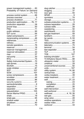 power management system ...... 83                            slug catcher .............................. 39
Probability of Failure on Demand                             slugging .................................... 37
   ....................................... 71, 110           sour gas .................................... 55
process control system ............. 66                      SPAR .......................................... 9
process overview ........................ 3                  sprinklers .................................. 74
process shutdown ..................... 71                    storage ................................ 13, 53
production optimization ....... 76, 77                       subsea production systems ........ 9
production separator ................. 38                    subsea separation .................... 29
prover loop ................................ 50              subsea wells ............................. 28
PSD ........................................... 71           sweetening ................................ 50
public address ........................... 90                switchboard ............................... 83
Q/T curve .................................. 64              tail gas treatment ...................... 59
radial compressors.................... 47                    tankfarm .................................... 53
reciprocating compressor.......... 46                        tar sands ............................... 5, 93
references ............................... 111               TEG........................................... 44
refinery ...................................... 17           telecommunication systems ..... 89
remote operations ..................... 76                   telemetry ................................... 75
reservoir .................................... 18            terminal ..................................... 54
reservoir management .............. 77                       test separator ............................ 38
reservoir stimulation .................. 33                  TLP ............................................. 8
riser ........................................... 37         TOE......................................... 107
rod pump ................................... 30              training simulator ...................... 81
RTU ........................................... 75           Tri Ethylene Glycol (TEG) ......... 88
Safety Instrumented System ..... 70                          ultrasonic meter ........................ 52
salt domes ................................. 19              umbilical .................................... 29
SCADA ...................................... 75              unconventional sources ............ 92
scale inhibitor ............................ 87              units ........................................ 107
SCF ......................................... 107            utility system ....................... 14, 66
SCM ........................................ 107             vertical tree ............................... 28
screw compressors ................... 46                     vortex breakers ......................... 39
scrubber .................................... 44             water treatment ......................... 41
seawater ................................... 86              well ...................................... 21, 23
security systems ....................... 91                     casing .................................... 23
semisubmersible ......................... 8                     completion ............................. 25
separation ................................. 11                 wellhead ................................ 26
separator ................................... 38             well intervention ........................ 33
sequestration .......................... 105                 well workover ............................ 33
Sevan Marine FPSO ................... 8                      wellhead .......................... 4, 10, 26
shale.......................................... 18           wet gas...................................... 55
shale gas ................................... 95             wing valve ................................. 28
shallow water .............................. 6               wireline operations .................... 33
shutdown ................................... 40              wobbe index.............................. 61
SIS ............................................ 70          workover ................................... 33
                                                       114
 