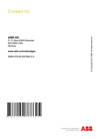 Contact Us 




ABB AS




                                 © Copyright 2010 ABB. All rights reserved
P. O. Box 6359 Etterstad
NO-0603 Oslo
Norway

www.abb.com/oilandgas

ISBN 978-82-997886-2-5




                           116
 