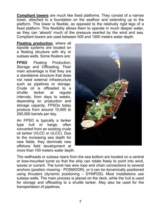 Compliant towers are much like fixed platforms. They consist of a narrow
tower, attached to a foundation on the seafloor and extending up to the
platform. This tower is flexible, as opposed to the relatively rigid legs of a
fixed platform. This flexibility allows them to operate in much deeper water,
as they can 'absorb' much of the pressure exerted by the wind and sea.
Compliant towers are used between 500 and 1000 meters water depth.
Floating production, where all
topside systems are located on
a floating structure with dry or
subsea wells. Some floaters are:
FPSO: Floating Production,
Storage and Offloading. Their
main advantage is that they are
a standalone structure that does
not need external infrastructure
such as pipelines or storage.
Crude oil is offloaded to a
shuttle    tanker   at   regular
intervals, from days to weeks,
depending on production and
storage capacity. FPSOs today
produce from around 10,000 to
200,000 barrels per day.
An FPSO is typically a tanker
type hull or barge, often
converted from an existing crude
oil tanker (VLCC or ULCC). Due
to the increasing sea depth for
new fields, they dominate new
offshore field development at
more than 100 meters water depth.
The wellheads or subsea risers from the sea bottom are located on a central
or bow-mounted turret so that the ship can rotate freely to point into wind,
waves or current. The turret has wire rope and chain connections to several
anchors (position mooring - POSMOOR), or it can be dynamically positioned
using thrusters (dynamic positioning – DYNPOS). Most installations use
subsea wells. The main process is placed on the deck, while the hull is used
for storage and offloading to a shuttle tanker. May also be used for the
transportation of pipelines.


                                      7
 