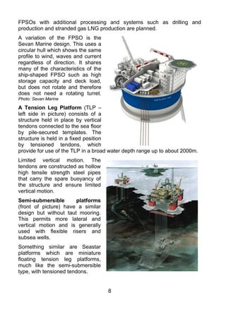 FPSOs with additional processing and systems such as drilling and
production and stranded gas LNG production are planned.
A variation of the FPSO is the
Sevan Marine design. This uses a
circular hull which shows the same
profile to wind, waves and current
regardless of direction. It shares
many of the characteristics of the
ship-shaped FPSO such as high
storage capacity and deck load,
but does not rotate and therefore
does not need a rotating turret.
Photo: Sevan Marine

A Tension Leg Platform (TLP –
left side in picture) consists of a
structure held in place by vertical
tendons connected to the sea floor
by pile-secured templates. The
structure is held in a fixed position
by tensioned tendons, which
provide for use of the TLP in a broad water depth range up to about 2000m.
Limited vertical motion. The
tendons are constructed as hollow
high tensile strength steel pipes
that carry the spare buoyancy of
the structure and ensure limited
vertical motion.
Semi-submersible       platforms
(front of picture) have a similar
design but without taut mooring.
This permits more lateral and
vertical motion and is generally
used with flexible risers and
subsea wells.
Something similar are Seastar
platforms which are miniature
floating tension leg platforms,
much like the semi-submersible
type, with tensioned tendons.


                                     8
 