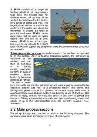 A SPAR consists of a single tall
floating cylindrical hull, supporting a
fixed deck. The cylinder does not
however extend all the way to the
seabed, but is tethered to the bottom
by a series of cables and lines. The
large cylinder serves to stabilize the
platform in the water, and allows for
movement to absorb the force of
potential hurricanes. SPARs can be
quite large and are used for water
depths from 300 and up to 3000
meters. SPAR is not an acronym,
but refers to its likeness to a ship's
spar. SPARs can support dry completion wells, but are more often used with
subsea wells.
Subsea production systems are wells located on the sea floor, as opposed
to on the surface. As in a floating production system, the petroleum is
extracted at the
seabed, and can
then be 'tied-back'
to     an     already
existing production
platform or even an
onshore       facility,
limited by horizontal
distance or "offset".
The well is drilled
by a moveable rig and the extracted oil and natural gas is transported by
undersea pipeline and riser to a processing facility. This allows one
strategically placed production platform to service many wells over a
reasonably large area. Subsea systems are typically in use at depths of 500
meters or more, and do not have the ability to drill, only to extract and
transport. Drilling and completion is performed from a surface rig. Horizontal
offsets of up to 250 kilometers/150 miles are currently possible. Photo:
StatoilHydro


2.2 Main process sections
We will go through each section in detail in the following chapters. The
summary below is an introductory synopsis of each section


                                      9
 