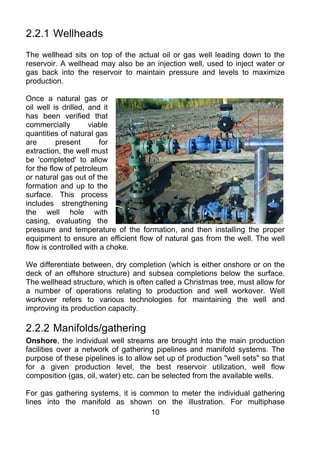 2.2.1 Wellheads
The wellhead sits on top of the actual oil or gas well leading down to the
reservoir. A wellhead may also be an injection well, used to inject water or
gas back into the reservoir to maintain pressure and levels to maximize
production.

Once a natural gas or
oil well is drilled, and it
has been verified that
commercially         viable
quantities of natural gas
are       present       for
extraction, the well must
be 'completed' to allow
for the flow of petroleum
or natural gas out of the
formation and up to the
surface. This process
includes strengthening
the well hole with
casing, evaluating the
pressure and temperature of the formation, and then installing the proper
equipment to ensure an efficient flow of natural gas from the well. The well
flow is controlled with a choke.

We differentiate between, dry completion (which is either onshore or on the
deck of an offshore structure) and subsea completions below the surface.
The wellhead structure, which is often called a Christmas tree, must allow for
a number of operations relating to production and well workover. Well
workover refers to various technologies for maintaining the well and
improving its production capacity.

2.2.2 Manifolds/gathering
Onshore, the individual well streams are brought into the main production
facilities over a network of gathering pipelines and manifold systems. The
purpose of these pipelines is to allow set up of production "well sets" so that
for a given production level, the best reservoir utilization, well flow
composition (gas, oil, water) etc. can be selected from the available wells.

For gas gathering systems, it is common to meter the individual gathering
lines into the manifold as shown on the illustration. For multiphase
                                    10
 
