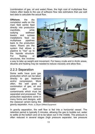 (combination of gas, oil and water) flows, the high cost of multiphase flow
meters often leads to the use of software flow rate estimators that use well
test data to calculate the actual flow.

Offshore,        the     dry
completion wells on the
main field centre feed
directly into production
manifolds,             while
outlying           wellhead
towers and subsea
installations feed via
multiphase         pipelines
back to the production
risers. Risers are the
system that allows a
pipeline to "rise" up to
the topside structure.
For        floating       or
structures, this involves
a way to take up weight and movement. For heavy crude and in Arctic areas,
diluents and heating may be needed to reduce viscosity and allow flow.

2.2.3 Separation
Some wells have pure gas
production which can be taken
directly to gas treatment
and/or compression. More
often, the well gives a
combination of gas, oil and
water        and          various
contaminants which must be
separated and processed. The
production separators come in
many forms and designs, with
the classical variant being the
gravity separator. Photo: JL Bryan Oilfield Equipment

In gravity separation, the well flow is fed into a horizontal vessel. The
retention period is typically 5 minutes, allowing the gas to bubble out, water
to settle at the bottom and oil to be taken out in the middle. The pressure is
often reduced in several stages (high pressure separator, low pressure

                                          11
 