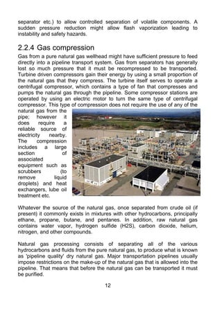 separator etc.) to allow controlled separation of volatile components. A
sudden pressure reduction might allow flash vaporization leading to
instability and safety hazards.

2.2.4 Gas compression
Gas from a pure natural gas wellhead might have sufficient pressure to feed
directly into a pipeline transport system. Gas from separators has generally
lost so much pressure that it must be recompressed to be transported.
Turbine driven compressors gain their energy by using a small proportion of
the natural gas that they compress. The turbine itself serves to operate a
centrifugal compressor, which contains a type of fan that compresses and
pumps the natural gas through the pipeline. Some compressor stations are
operated by using an electric motor to turn the same type of centrifugal
compressor. This type of compression does not require the use of any of the
natural gas from the
pipe; however it
does       require     a
reliable source of
electricity    nearby.
The       compression
includes a large
section               of
associated
equipment such as
scrubbers            (to
remove            liquid
droplets) and heat
exchangers, lube oil
treatment etc.

Whatever the source of the natural gas, once separated from crude oil (if
present) it commonly exists in mixtures with other hydrocarbons, principally
ethane, propane, butane, and pentanes. In addition, raw natural gas
contains water vapor, hydrogen sulfide (H2S), carbon dioxide, helium,
nitrogen, and other compounds.

Natural gas processing consists of separating all of the various
hydrocarbons and fluids from the pure natural gas, to produce what is known
as 'pipeline quality' dry natural gas. Major transportation pipelines usually
impose restrictions on the make-up of the natural gas that is allowed into the
pipeline. That means that before the natural gas can be transported it must
be purified.

                                     12
 