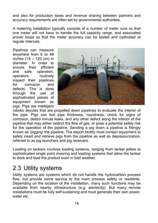 and also for production taxes and revenue sharing between partners and
accuracy requirements are often set by governmental authorities.

A metering installation typically consists of a number of meter runs so that
one meter will not have to handle the full capacity range, and associated
prover loops so that the meter accuracy can be tested and calibrated at
regular intervals.

Pipelines can measure
anywhere from 6 to 48
inches (15 – 120 cm) in
diameter. In order to
ensure their efficient
and safe operation,
operators        routinely
inspect their pipelines
for     corrosion      and
defects. This is done
through the use of
sophisticated pieces of
equipment known as
pigs. Pigs are intelligent
robotic devices that are propelled down pipelines to evaluate the interior of
the pipe. Pigs can test pipe thickness, roundness, check for signs of
corrosion, detect minute leaks, and any other defect along the interior of the
pipeline that may either restrict the flow of gas, or pose a potential safety risk
for the operation of the pipeline. Sending a pig down a pipeline is fittingly
known as 'pigging' the pipeline. The export facility must contain equipment to
safely insert and retrieve pigs from the pipeline as well as depressurization,
referred to as pig launchers and pig receivers.

Loading on tankers involves loading systems, ranging from tanker jetties to
sophisticated single point mooring and loading systems that allow the tanker
to dock and load the product even in bad weather.

2.3 Utility systems
Utility systems are systems which do not handle the hydrocarbon process
flow, but provide some service to the main process safety or residents.
Depending on the location of the installation, many such functions may be
available from nearby infrastructure (e.g. electricity). But many remote
installations must be fully self-sustaining and must generate their own power,
water etc.
                                       14
 