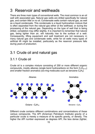 3 Reservoir and wellheads
There are three main types of conventional wells. The most common is an oil
well with associated gas. Natural gas wells are drilled specifically for natural
gas, and contain little or no oil. Condensate wells contain natural gas, as well
as a liquid condensate. This condensate is a liquid hydrocarbon mixture that
is often separated from the natural gas either at the wellhead, or during the
processing of the natural gas. Depending on the type of well that is being
drilled, completion may differ slightly. It is important to remember that natural
gas, being lighter than air, will naturally rise to the surface of a well.
Consequently, lifting equipment and well treatment are not necessary in
many natural gas and condensate wells, while for oil wells many types of
artificial lift might be installed, particularly as the reservoir pressure falls
during years of production.



3.1 Crude oil and natural gas
3.1.1 Crude oil
Crude oil is a complex mixture consisting of 200 or more different organic
compounds, mostly alkenes (single bond hydrocarbons on the form CnH2n+2)
and smaller fraction aromatics (six-ring molecules such as benzene C6H6)




Different crude contains different combinations and concentrations of these
various compounds. The API (American Petroleum Institute) gravity of a
particular crude is merely a measure of its specific gravity, or density. The
higher the API number expressed as degrees API, the less dense (lighter,
                                     15
 