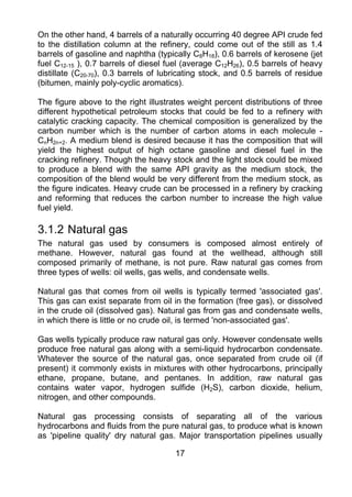 On the other hand, 4 barrels of a naturally occurring 40 degree API crude fed
to the distillation column at the refinery, could come out of the still as 1.4
barrels of gasoline and naphtha (typically C8H18), 0.6 barrels of kerosene (jet
fuel C12-15 ), 0.7 barrels of diesel fuel (average C12H26), 0.5 barrels of heavy
distillate (C20-70), 0.3 barrels of lubricating stock, and 0.5 barrels of residue
(bitumen, mainly poly-cyclic aromatics).

The figure above to the right illustrates weight percent distributions of three
different hypothetical petroleum stocks that could be fed to a refinery with
catalytic cracking capacity. The chemical composition is generalized by the
carbon number which is the number of carbon atoms in each molecule -
CnH2n+2. A medium blend is desired because it has the composition that will
yield the highest output of high octane gasoline and diesel fuel in the
cracking refinery. Though the heavy stock and the light stock could be mixed
to produce a blend with the same API gravity as the medium stock, the
composition of the blend would be very different from the medium stock, as
the figure indicates. Heavy crude can be processed in a refinery by cracking
and reforming that reduces the carbon number to increase the high value
fuel yield.

3.1.2 Natural gas
The natural gas used by consumers is composed almost entirely of
methane. However, natural gas found at the wellhead, although still
composed primarily of methane, is not pure. Raw natural gas comes from
three types of wells: oil wells, gas wells, and condensate wells.

Natural gas that comes from oil wells is typically termed 'associated gas'.
This gas can exist separate from oil in the formation (free gas), or dissolved
in the crude oil (dissolved gas). Natural gas from gas and condensate wells,
in which there is little or no crude oil, is termed 'non-associated gas'.

Gas wells typically produce raw natural gas only. However condensate wells
produce free natural gas along with a semi-liquid hydrocarbon condensate.
Whatever the source of the natural gas, once separated from crude oil (if
present) it commonly exists in mixtures with other hydrocarbons, principally
ethane, propane, butane, and pentanes. In addition, raw natural gas
contains water vapor, hydrogen sulfide (H2S), carbon dioxide, helium,
nitrogen, and other compounds.

Natural gas processing consists of separating all of the various
hydrocarbons and fluids from the pure natural gas, to produce what is known
as 'pipeline quality' dry natural gas. Major transportation pipelines usually

                                       17
 