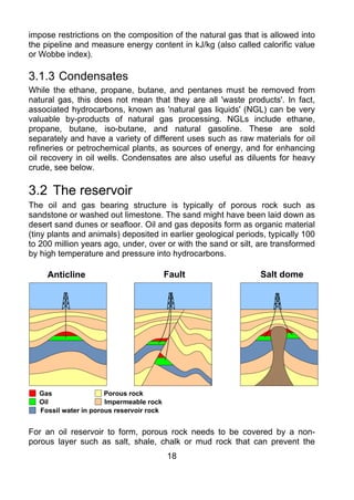 impose restrictions on the composition of the natural gas that is allowed into
the pipeline and measure energy content in kJ/kg (also called calorific value
or Wobbe index).

3.1.3 Condensates
While the ethane, propane, butane, and pentanes must be removed from
natural gas, this does not mean that they are all 'waste products'. In fact,
associated hydrocarbons, known as 'natural gas liquids' (NGL) can be very
valuable by-products of natural gas processing. NGLs include ethane,
propane, butane, iso-butane, and natural gasoline. These are sold
separately and have a variety of different uses such as raw materials for oil
refineries or petrochemical plants, as sources of energy, and for enhancing
oil recovery in oil wells. Condensates are also useful as diluents for heavy
crude, see below.

3.2 The reservoir
The oil and gas bearing structure is typically of porous rock such as
sandstone or washed out limestone. The sand might have been laid down as
desert sand dunes or seafloor. Oil and gas deposits form as organic material
(tiny plants and animals) deposited in earlier geological periods, typically 100
to 200 million years ago, under, over or with the sand or silt, are transformed
by high temperature and pressure into hydrocarbons.

     Anticline                            Fault                 Salt dome




  Gas                 Porous rock
  Oil                 Impermeable rock
  Fossil water in porous reservoir rock


For an oil reservoir to form, porous rock needs to be covered by a non-
porous layer such as salt, shale, chalk or mud rock that can prevent the
                                          18
 