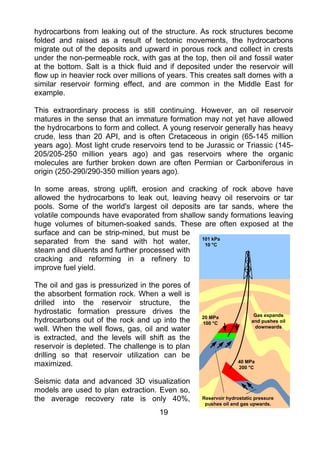hydrocarbons from leaking out of the structure. As rock structures become
folded and raised as a result of tectonic movements, the hydrocarbons
migrate out of the deposits and upward in porous rock and collect in crests
under the non-permeable rock, with gas at the top, then oil and fossil water
at the bottom. Salt is a thick fluid and if deposited under the reservoir will
flow up in heavier rock over millions of years. This creates salt domes with a
similar reservoir forming effect, and are common in the Middle East for
example.

This extraordinary process is still continuing. However, an oil reservoir
matures in the sense that an immature formation may not yet have allowed
the hydrocarbons to form and collect. A young reservoir generally has heavy
crude, less than 20 API, and is often Cretaceous in origin (65-145 million
years ago). Most light crude reservoirs tend to be Jurassic or Triassic (145-
205/205-250 million years ago) and gas reservoirs where the organic
molecules are further broken down are often Permian or Carboniferous in
origin (250-290/290-350 million years ago).

In some areas, strong uplift, erosion and cracking of rock above have
allowed the hydrocarbons to leak out, leaving heavy oil reservoirs or tar
pools. Some of the world's largest oil deposits are tar sands, where the
volatile compounds have evaporated from shallow sandy formations leaving
huge volumes of bitumen-soaked sands. These are often exposed at the
surface and can be strip-mined, but must be
separated from the sand with hot water,        101 kPa
                                                10 °C
steam and diluents and further processed with
cracking and reforming in a refinery to
improve fuel yield.

The oil and gas is pressurized in the pores of
the absorbent formation rock. When a well is
drilled into the reservoir structure, the
hydrostatic formation pressure drives the                              Gas expands
hydrocarbons out of the rock and up into the      20 MPa
                                                  100 °C              and pushes oil
well. When the well flows, gas, oil and water                          downwards

is extracted, and the levels will shift as the
reservoir is depleted. The challenge is to plan
drilling so that reservoir utilization can be
maximized.                                                       40 MPa
                                                                 200 °C

Seismic data and advanced 3D visualization
models are used to plan extraction. Even so,
the average recovery rate is only 40%,            Reservoir hydrostatic pressure
                                                   pushes oil and gas upwards.
                                     19
 