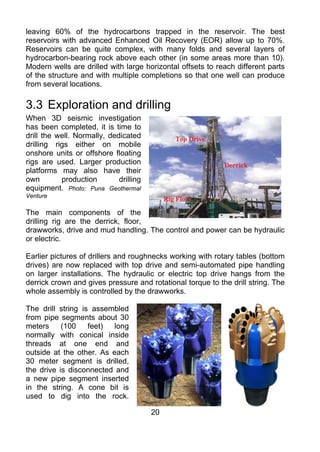 leaving 60% of the hydrocarbons trapped in the reservoir. The best
reservoirs with advanced Enhanced Oil Recovery (EOR) allow up to 70%.
Reservoirs can be quite complex, with many folds and several layers of
hydrocarbon-bearing rock above each other (in some areas more than 10).
Modern wells are drilled with large horizontal offsets to reach different parts
of the structure and with multiple completions so that one well can produce
from several locations.

3.3 Exploration and drilling
When 3D seismic investigation
has been completed, it is time to
drill the well. Normally, dedicated
drilling rigs either on mobile
onshore units or offshore floating
rigs are used. Larger production
platforms may also have their
own        production        drilling
equipment. Photo: Puna Geothermal
Venture

The main components of the
drilling rig are the derrick, floor,
drawworks, drive and mud handling. The control and power can be hydraulic
or electric.

Earlier pictures of drillers and roughnecks working with rotary tables (bottom
drives) are now replaced with top drive and semi-automated pipe handling
on larger installations. The hydraulic or electric top drive hangs from the
derrick crown and gives pressure and rotational torque to the drill string. The
whole assembly is controlled by the drawworks.

The drill string is assembled
from pipe segments about 30
meters     (100    feet)  long
normally with conical inside
threads at one end and
outside at the other. As each
30 meter segment is drilled,
the drive is disconnected and
a new pipe segment inserted
in the string. A cone bit is
used to dig into the rock.

                                        20
 