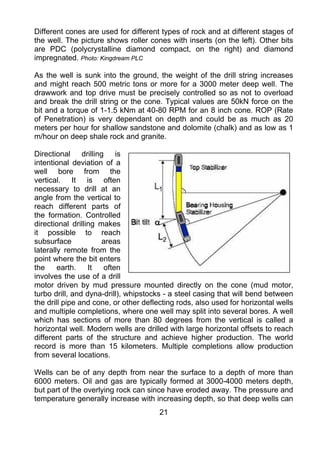 Different cones are used for different types of rock and at different stages of
the well. The picture shows roller cones with inserts (on the left). Other bits
are PDC (polycrystalline diamond compact, on the right) and diamond
impregnated. Photo: Kingdream PLC

As the well is sunk into the ground, the weight of the drill string increases
and might reach 500 metric tons or more for a 3000 meter deep well. The
drawwork and top drive must be precisely controlled so as not to overload
and break the drill string or the cone. Typical values are 50kN force on the
bit and a torque of 1-1.5 kNm at 40-80 RPM for an 8 inch cone. ROP (Rate
of Penetration) is very dependant on depth and could be as much as 20
meters per hour for shallow sandstone and dolomite (chalk) and as low as 1
m/hour on deep shale rock and granite.

Directional drilling is
intentional deviation of a
well bore from the
vertical. It is often
necessary to drill at an
angle from the vertical to
reach different parts of
the formation. Controlled
directional drilling makes
it possible to reach
subsurface            areas
laterally remote from the
point where the bit enters
the     earth.    It  often
involves the use of a drill
motor driven by mud pressure mounted directly on the cone (mud motor,
turbo drill, and dyna-drill), whipstocks - a steel casing that will bend between
the drill pipe and cone, or other deflecting rods, also used for horizontal wells
and multiple completions, where one well may split into several bores. A well
which has sections of more than 80 degrees from the vertical is called a
horizontal well. Modern wells are drilled with large horizontal offsets to reach
different parts of the structure and achieve higher production. The world
record is more than 15 kilometers. Multiple completions allow production
from several locations.

Wells can be of any depth from near the surface to a depth of more than
6000 meters. Oil and gas are typically formed at 3000-4000 meters depth,
but part of the overlying rock can since have eroded away. The pressure and
temperature generally increase with increasing depth, so that deep wells can
                                       21
 