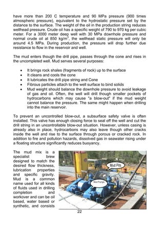 have more than 200 C temperature and 90 MPa pressure (900 times
atmospheric pressure), equivalent to the hydrostatic pressure set by the
distance to the surface. The weight of the oil in the production string reduces
wellhead pressure. Crude oil has a specific weight of 790 to 970 kg per cubic
meter. For a 3000 meter deep well with 30 MPa downhole pressure and
normal crude oil at 850 kg/m3, the wellhead static pressure will only be
around 4.5 MPa. During production, the pressure will drop further due
resistance to flow in the reservoir and well.

The mud enters though the drill pipe, passes through the cone and rises in
the uncompleted well. Mud serves several purposes:

    •   It brings rock shales (fragments of rock) up to the surface
    •   It cleans and cools the cone
    •   It lubricates the drill pipe string and Cone
    •   Fibrous particles attach to the well surface to bind solids
    •   Mud weight should balance the downhole pressure to avoid leakage
        of gas and oil. Often, the well will drill though smaller pockets of
        hydrocarbons which may cause "a blow-out" if the mud weight
        cannot balance the pressure. The same might happen when drilling
        into the main reservoir.

To prevent an uncontrolled blow-out, a subsurface safety valve is often
installed. This valve has enough closing force to seal off the well and cut the
drill string in an uncontrollable blow-out situation. However, unless casing is
already also in place, hydrocarbons may also leave though other cracks
inside the well and rise to the surface through porous or cracked rock. In
addition to fire and pollution hazards, dissolved gas in seawater rising under
a floating structure significantly reduces buoyancy.

The mud mix is a
specialist          brew
designed to match the
desired flow thickness,
lubrication   properties
and specific gravity.
Mud is a common
name used for all kinds
of fluids used in drilling
completion            and
workover and can be oil
based, water based or
synthetic, and consists
                                      22
 