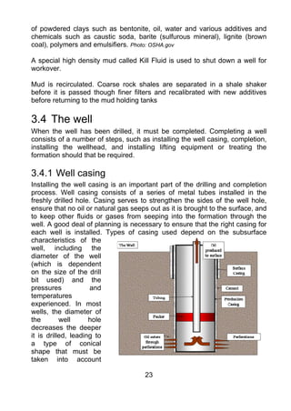 of powdered clays such as bentonite, oil, water and various additives and
chemicals such as caustic soda, barite (sulfurous mineral), lignite (brown
coal), polymers and emulsifiers. Photo: OSHA.gov

A special high density mud called Kill Fluid is used to shut down a well for
workover.

Mud is recirculated. Coarse rock shales are separated in a shale shaker
before it is passed though finer filters and recalibrated with new additives
before returning to the mud holding tanks

3.4 The well
When the well has been drilled, it must be completed. Completing a well
consists of a number of steps, such as installing the well casing, completion,
installing the wellhead, and installing lifting equipment or treating the
formation should that be required.

3.4.1 Well casing
Installing the well casing is an important part of the drilling and completion
process. Well casing consists of a series of metal tubes installed in the
freshly drilled hole. Casing serves to strengthen the sides of the well hole,
ensure that no oil or natural gas seeps out as it is brought to the surface, and
to keep other fluids or gases from seeping into the formation through the
well. A good deal of planning is necessary to ensure that the right casing for
each well is installed. Types of casing used depend on the subsurface
characteristics of the
well, including the
diameter of the well
(which is dependent
on the size of the drill
bit used) and the
pressures            and
temperatures
experienced. In most
wells, the diameter of
the        well      hole
decreases the deeper
it is drilled, leading to
a type of conical
shape that must be
taken into account

                                      23
 