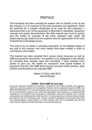 PREFACE 
This handbook has been compiled for readers with an interest in the oil and
gas industry. It is an overview of the main processes and equipment. When
we searched for a suitable introduction to be used for new engineers, I
discovered that much of the equipment is described in standards, equipment
manuals and project documentation. But little material was found to quickly
give the reader an overview of the entire upstream area, whilst still
preserving enough detail to let the engineer have an appreciation of the main
characteristics and design issues.

This book is by no means a complete description on the detailed design of
any part of this process, and many details have been omitted in order to
summarize a vast subject.

The material has been compiled from various online resources as well as
ABB and customer documents. I am grateful to my colleagues in the industry
for providing their valuable input and comments. I have included many
photos to give you, the reader an impression what typical facilities or
equipment look like. Non-ABB photo sources are given below pictures, other
pictures and illustrations are copyright ABB

                               Edition 2.3 Oslo, April 2010
                                     Håvard Devold


                            ©2006 - 2010 ABB Oil and Gas
Except as otherwise indicated, all materials, including but not limited to design, text, graphics,
other files, and the selection and arrangement thereof, are the copyright property of ABB, ALL
RIGHTS RESERVED. You may electronically copy and print a hard-copy of this document only
for non-commercial or personal use, within the organization that employs you, provided that the
materials are not modified and all copyright or proprietary notices are retained. Use of photos
and graphics and references form other sources in no way promotes or endorses these products
and services and is for illustration only. Pictures credited to Wikipedia are licensed under GNU
Free Documentation License (GFDL) or Public Domain (PD) and is published here with the
same license. Originals and full information on www.wikimedia.org.




                                                i
 