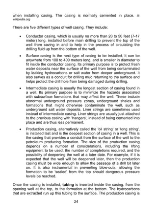 when installing casing. The casing is normally cemented in place.                Ill:
wikipedia.org

There are five different types of well casing. They include:

    •    Conductor casing, which is usually no more than 20 to 50 feet (7-17
         meter) long, installed before main drilling to prevent the top of the
         well from caving in and to help in the process of circulating the
         drilling fluid up from the bottom of the well.
    •    Surface casing is the next type of casing to be installed. It can be
         anywhere from 100 to 400 meters long, and is smaller in diameter to
         fit inside the conductor casing. Its primary purpose is to protect fresh
         water deposits near the surface of the well from being contaminated
         by leaking hydrocarbons or salt water from deeper underground. It
         also serves as a conduit for drilling mud returning to the surface and
         helps protect the drill hole from being damaged during drilling.
    •    Intermediate casing is usually the longest section of casing found in
         a well. Its primary purpose is to minimize the hazards associated
         with subsurface formations that may affect the well. These include
         abnormal underground pressure zones, underground shales and
         formations that might otherwise contaminate the well, such as
         underground salt water deposits. Liner strings are sometimes used
         instead of intermediate casing. Liner strings are usually just attached
         to the previous casing with 'hangers', instead of being cemented into
         place and are thus less permanent.
    •    Production casing, alternatively called the 'oil string' or 'long string',
         is installed last and is the deepest section of casing in a well. This is
         the casing that provides a conduit from the surface of the well to the
         petroleum producing formation. The size of the production casing
         depends on a number of considerations, including the lifting
         equipment to be used, the number of completions required, and the
         possibility of deepening the well at a later date. For example, if it is
         expected that the well will be deepened later, then the production
         casing must be wide enough to allow the passage of a drill bit later
         on. It is also instrumental in preventing blow-outs, allowing the
         formation to be 'sealed' from the top should dangerous pressure
         levels be reached.

Once the casing is installed, tubing is inserted inside the casing, from the
opening well at the top, to the formation at the bottom. The hydrocarbons
that are extracted run up this tubing to the surface. The production casing is

                                        24
 