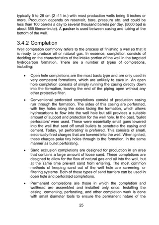 typically 5 to 28 cm (2 -11 in.) with most production wells being 6 inches or
more. Production depends on reservoir, bore, pressure etc. and could be
less than 100 barrels a day to several thousand barrels per day. (5000 bpd is
about 555 liters/minute). A packer is used between casing and tubing at the
bottom of the well.

3.4.2 Completion
Well completion commonly refers to the process of finishing a well so that it
is ready to produce oil or natural gas. In essence, completion consists of
deciding on the characteristics of the intake portion of the well in the targeted
hydrocarbon formation. There are a number of types of completions,
including:

    •   Open hole completions are the most basic type and are only used in
        very competent formations, which are unlikely to cave in. An open
        hole completion consists of simply running the casing directly down
        into the formation, leaving the end of the piping open without any
        other protective filter.
    •   Conventional perforated completions consist of production casing
        run through the formation. The sides of this casing are perforated,
        with tiny holes along the sides facing the formation, which allows
        hydrocarbons to flow into the well hole but still provides a suitable
        amount of support and protection for the well hole. In the past, 'bullet
        perforators' were used. These were essentially small guns lowered
        into the well that sent off small bullets to penetrate the casing and
        cement. Today, 'jet perforating' is preferred. This consists of small,
        electrically-fired charges that are lowered into the well. When ignited,
        these charges poke tiny holes through to the formation, in the same
        manner as bullet perforating.
    •   Sand exclusion completions are designed for production in an area
        that contains a large amount of loose sand. These completions are
        designed to allow for the flow of natural gas and oil into the well, but
        at the same time prevent sand from entering. The most common
        methods of keeping sand out of the well hole are screening, or
        filtering systems. Both of these types of sand barriers can be used in
        open hole and perforated completions.
    •   Permanent completions are those in which the completion and
        wellhead are assembled and installed only once. Installing the
        casing, cementing, perforating, and other completion work is done
        with small diameter tools to ensure the permanent nature of the

                                       25
 