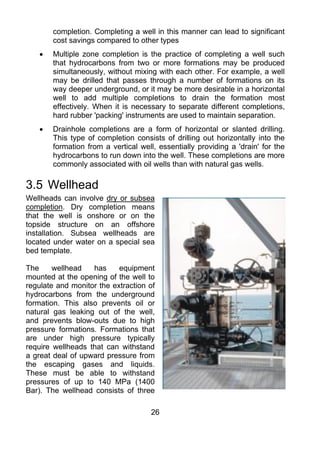 completion. Completing a well in this manner can lead to significant
        cost savings compared to other types
    •   Multiple zone completion is the practice of completing a well such
        that hydrocarbons from two or more formations may be produced
        simultaneously, without mixing with each other. For example, a well
        may be drilled that passes through a number of formations on its
        way deeper underground, or it may be more desirable in a horizontal
        well to add multiple completions to drain the formation most
        effectively. When it is necessary to separate different completions,
        hard rubber 'packing' instruments are used to maintain separation.
    •   Drainhole completions are a form of horizontal or slanted drilling.
        This type of completion consists of drilling out horizontally into the
        formation from a vertical well, essentially providing a 'drain' for the
        hydrocarbons to run down into the well. These completions are more
        commonly associated with oil wells than with natural gas wells.

3.5 Wellhead
Wellheads can involve dry or subsea
completion. Dry completion means
that the well is onshore or on the
topside structure on an offshore
installation. Subsea wellheads are
located under water on a special sea
bed template.

The     wellhead   has     equipment
mounted at the opening of the well to
regulate and monitor the extraction of
hydrocarbons from the underground
formation. This also prevents oil or
natural gas leaking out of the well,
and prevents blow-outs due to high
pressure formations. Formations that
are under high pressure typically
require wellheads that can withstand
a great deal of upward pressure from
the escaping gases and liquids.
These must be able to withstand
pressures of up to 140 MPa (1400
Bar). The wellhead consists of three

                                      26
 