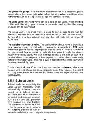 The pressure gauge. The minimum instrumentation is a pressure gauge
placed above the master gate valve before the wing valve. In addition other
instruments such as a temperature gauge will normally be fitted.

The wing valve. The wing valve can be a gate or ball valve. When shutting
in the well, the wing gate or valve is normally used so that the tubing
pressure can be easily read.

The swab valve. The swab valve is used to gain access to the well for
wireline operations, intervention and other workover procedures (see below).
On top of it is a tree adapter and cap that will mate with a range of
equipment.

The variable flow choke valve. The variable flow choke valve is typically a
large needle valve. Its calibrated opening is adjustable in 1/64 inch
increments (called beans). High-quality steel is used in order to withstand
the high-speed flow of abrasive materials that pass through the choke,
usually over many years, with little damage except to the dart or seat. If a
variable choke is not required, a less expensive positive choke is normally
installed on smaller wells. This has a built-in restriction that limits flow when
the wing valve is fully open.

This is a vertical tree. Christmas trees can also be horizontal, where the
master, wing and choke are on a horizontal axis. This reduces the height
and may allow easier intervention. Horizontal trees are especially used on
subsea wells.

3.5.1 Subsea wells
Subsea wells are essentially the
same as dry completion wells.
Mechanically however, they are
placed in a subsea structure
(template) that allows the wells to
be drilled and serviced remotely
from the surface, and protected
from damage e.g. from trawlers.
The wellhead is placed in a slot
in the template where it mates to
the outgoing pipeline as well as
hydraulic and electric control signals. Ill: StatoilHydro


                                          28
 
