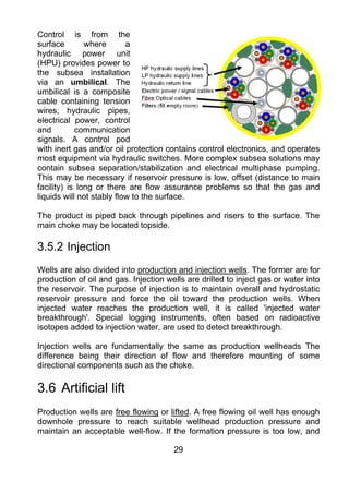 Control is from the
surface        where       a
hydraulic power unit
(HPU) provides power to
the subsea installation
via an umbilical. The
umbilical is a composite
cable containing tension
wires, hydraulic pipes,
electrical power, control
and         communication
signals. A control pod
with inert gas and/or oil protection contains control electronics, and operates
most equipment via hydraulic switches. More complex subsea solutions may
contain subsea separation/stabilization and electrical multiphase pumping.
This may be necessary if reservoir pressure is low, offset (distance to main
facility) is long or there are flow assurance problems so that the gas and
liquids will not stably flow to the surface.

The product is piped back through pipelines and risers to the surface. The
main choke may be located topside.

3.5.2 Injection
Wells are also divided into production and injection wells. The former are for
production of oil and gas. Injection wells are drilled to inject gas or water into
the reservoir. The purpose of injection is to maintain overall and hydrostatic
reservoir pressure and force the oil toward the production wells. When
injected water reaches the production well, it is called 'injected water
breakthrough'. Special logging instruments, often based on radioactive
isotopes added to injection water, are used to detect breakthrough.

Injection wells are fundamentally the same as production wellheads The
difference being their direction of flow and therefore mounting of some
directional components such as the choke.

3.6 Artificial lift
Production wells are free flowing or lifted. A free flowing oil well has enough
downhole pressure to reach suitable wellhead production pressure and
maintain an acceptable well-flow. If the formation pressure is too low, and

                                       29
 