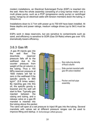 modern installations, an Electrical Submerged Pump (ESP) is inserted into
the well. Here the whole assembly consisting of a long narrow motor and a
multi phase pump, such as a PCP (progressive cavity pump) or centrifugal
pump, hangs by an electrical cable with tension members down the tubing. Ill:
Wikipedia.org

Installations down to 3.7 km with power up to 750 kW have been installed. At
these depths and power ratings, medium voltage drives (up to 5kV) must be
used.

ESPs work in deep reservoirs, but are sensitive to contaminants such as
sand, and efficiency is sensitive to GOR (Gas Oil Ratio) where gas over 10%
dramatically lowers efficiency.


3.6.3 Gas lift
 A gas lift injects gas into
the     well    flow.    The
downhole            reservoir
pressure falls off to the
wellhead due to the
counter pressure from
weight of the oil column in
the tubing. Thus a 150
MPa reservoir pressure at
1600 meters will fall to
zero in the wellhead if the
specific gravity is 800
kg/m2. (0.8 times water).
By injecting gas into this
oil, the specific gravity is
lowered and the well will
start to flow. Typically gas
injected between the
casing and tubing, and a
release valve on a gas lift
mandrel is inserted into
the tubing above the packer.
The valve will open at a set pressure to inject lift gas into the tubing. Several
mandrels with valves set at different pressure ranges can be used to
improve lifting and startup. Ill: Schlumberger oilfield glossary


                                       31
 
