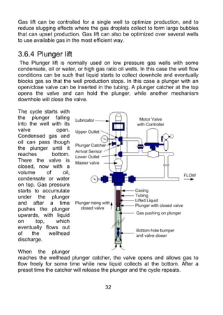 Gas lift can be controlled for a single well to optimize production, and to
reduce slugging effects where the gas droplets collect to form large bubbles
that can upset production. Gas lift can also be optimized over several wells
to use available gas in the most efficient way.

3.6.4 Plunger lift
 The Plunger lift is normally used on low pressure gas wells with some
condensate, oil or water, or high gas ratio oil wells. In this case the well flow
conditions can be such that liquid starts to collect downhole and eventually
blocks gas so that the well production stops. In this case a plunger with an
open/close valve can be inserted in the tubing. A plunger catcher at the top
opens the valve and can hold the plunger, while another mechanism
downhole will close the valve.

The cycle starts with
the plunger falling
into the well with its
valve             open.
Condensed gas and
oil can pass though
the plunger until it
reaches         bottom.
There the valve is
closed, now with a
volume       of      oil,
condensate or water
on top. Gas pressure
starts to accumulate
under the plunger
and after a time
pushes the plunger
upwards, with liquid
on      top,     which
eventually flows out
of    the     wellhead
discharge.

When the plunger
reaches the wellhead plunger catcher, the valve opens and allows gas to
flow freely for some time while new liquid collects at the bottom. After a
preset time the catcher will release the plunger and the cycle repeats.


                                       32
 