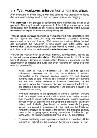 3.7 Well workover, intervention and stimulation.
After operating for some time, a well may become less productive or faulty
due to residue build up, sand erosion, corrosion or reservoir clogging.

Well workover is the process of performing major maintenance on an oil or
gas well. This might include replacement of the tubing, a cleanup or new
completions, new perforations and various other maintenance works such as
the installation of gas lift mandrels, new packing etc.

Through-tubing workover operation is work performed with special tools that
do not require the time-consuming full workover procedure including
replacement or removal of tubing. Well maintenance without killing the well
and performing full workover is time-saving and often called well
intervention. Various operations that are performed by lowering instruments
or tools on a wire into the well are called wireline operations.

Work on the reservoir such as chemical injection, acid treatment, heating etc
is referred to as reservoir stimulation. Stimulation serves to correct various
forms of structure damage and improve flow. Damage is a generic term for
accumulation of particles and fluids that block fractures and pores and limit
reservoir permeability.

    •   Acids, such as HCL (Hydrochloric Acid) are used to open up
        calcareous reservoirs and to treat accumulation of calcium
        carbonates in the reservoir structure around the well. Several
        hundred liters of acid (typically 15% solution in water) are pumped
        into the well under pressure to increase permeability of the
        formation. When the pressure is high enough to open the fractures,
        the process is called fracture acidizing. If the pressure is lower, it is
        called matrix acidizing.
    •   Hydraulic fracturing is an operation in which a specially blended
        liquid is pumped down a well and into a formation under pressure
        high enough to cause the formation to crack open, forming passages
        through which oil can flow into the well bore. Sand grains, aluminum
        pellets, walnut shells, glass beads, or similar materials (propping
        agents) are carried in suspension by this fluid into the fractures.
        When the pressure is released at the surface, the fractures partially
        close on the propping agents, leaving channels for oil to flow through
        to the well. The fracture channels may be up to 100 meters long.
    •   Explosive fracturing uses explosives to fracture a formation. At the
        moment of detonation, the explosion furnishes a source of high-
                                      33
 