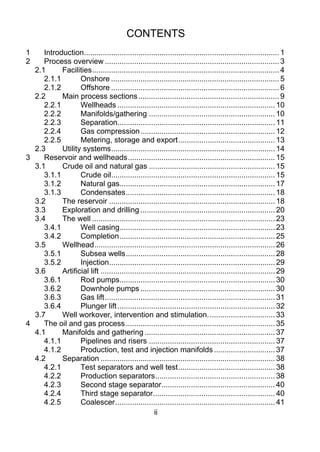 CONTENTS
1     Introduction............................................................................................. 1 
2     Process overview ................................................................................... 3 
   2.1      Facilities ......................................................................................... 4 
      2.1.1        Onshore ................................................................................ 5 
      2.1.2        Offshore ................................................................................ 6 
   2.2      Main process sections ................................................................... 9 
      2.2.1        Wellheads ........................................................................... 10 
      2.2.2        Manifolds/gathering ............................................................ 10 
      2.2.3        Separation........................................................................... 11 
      2.2.4        Gas compression ................................................................ 12 
      2.2.5        Metering, storage and export .............................................. 13 
   2.3      Utility systems .............................................................................. 14 
3     Reservoir and wellheads ...................................................................... 15 
   3.1      Crude oil and natural gas ............................................................ 15 
      3.1.1        Crude oil.............................................................................. 15 
      3.1.2        Natural gas.......................................................................... 17 
      3.1.3        Condensates ....................................................................... 18 
   3.2      The reservoir ............................................................................... 18 
   3.3      Exploration and drilling ................................................................ 20 
   3.4      The well ....................................................................................... 23 
      3.4.1        Well casing.......................................................................... 23 
      3.4.2        Completion .......................................................................... 25 
   3.5      Wellhead ...................................................................................... 26 
      3.5.1        Subsea wells ....................................................................... 28 
      3.5.2        Injection............................................................................... 29 
   3.6      Artificial lift ................................................................................... 29 
      3.6.1        Rod pumps.......................................................................... 30 
      3.6.2        Downhole pumps ................................................................ 30 
      3.6.3        Gas lift ................................................................................. 31 
      3.6.4        Plunger lift ........................................................................... 32 
   3.7      Well workover, intervention and stimulation. ............................... 33 
4     The oil and gas process ....................................................................... 35 
   4.1      Manifolds and gathering .............................................................. 37 
      4.1.1        Pipelines and risers ............................................................ 37 
      4.1.2        Production, test and injection manifolds ............................. 37 
   4.2      Separation ................................................................................... 38 
      4.2.1        Test separators and well test .............................................. 38 
      4.2.2        Production separators ......................................................... 38 
      4.2.3        Second stage separator ...................................................... 40 
      4.2.4        Third stage separator .......................................................... 40 
      4.2.5        Coalescer ............................................................................ 41 
                                                     ii
 