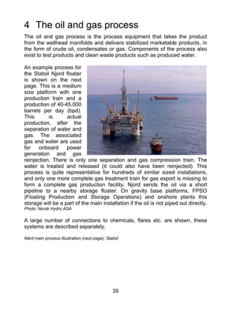 4 The oil and gas process
The oil and gas process is the process equipment that takes the product
from the wellhead manifolds and delivers stabilized marketable products, in
the form of crude oil, condensates or gas. Components of the process also
exist to test products and clean waste products such as produced water.

An example process for
the Statoil Njord floater
is shown on the next
page. This is a medium
size platform with one
production train and a
production of 40-45,000
barrels per day (bpd).
This       is      actual
production, after the
separation of water and
gas. The associated
gas and water are used
for    onboard     power
generation and gas
reinjection. There is only one separation and gas compression train. The
water is treated and released (it could also have been reinjected). This
process is quite representative for hundreds of similar sized installations,
and only one more complete gas treatment train for gas export is missing to
form a complete gas production facility, Njord sends the oil via a short
pipeline to a nearby storage floater. On gravity base platforms, FPSO
(Floating Production and Storage Operations) and onshore plants this
storage will be a part of the main installation if the oil is not piped out directly.
Photo: Norsk Hydro ASA

A large number of connections to chemicals, flares etc. are shown, these
systems are described separately.

Nård main process illustration (next page): Statoil




                                                35
 