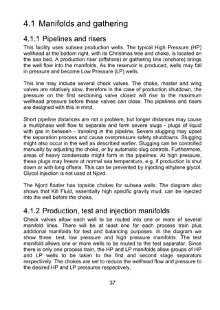 4.1 Manifolds and gathering
4.1.1 Pipelines and risers
This facility uses subsea production wells. The typical High Pressure (HP)
wellhead at the bottom right, with its Christmas tree and choke, is located on
the sea bed. A production riser (offshore) or gathering line (onshore) brings
the well flow into the manifolds. As the reservoir is produced, wells may fall
in pressure and become Low Pressure (LP) wells.

This line may include several check valves. The choke, master and wing
valves are relatively slow, therefore in the case of production shutdown, the
pressure on the first sectioning valve closed will rise to the maximum
wellhead pressure before these valves can close. The pipelines and risers
are designed with this in mind.

Short pipeline distances are not a problem, but longer distances may cause
a multiphase well flow to separate and form severe slugs - plugs of liquid
with gas in between - traveling in the pipeline. Severe slugging may upset
the separation process and cause overpressure safety shutdowns. Slugging
might also occur in the well as described earlier. Slugging can be controlled
manually by adjusting the choke, or by automatic slug controls. Furthermore,
areas of heavy condensate might form in the pipelines. At high pressure,
these plugs may freeze at normal sea temperature, e.g. if production is shut
down or with long offsets. This can be prevented by injecting ethylene glycol.
Glycol injection is not used at Njord.

The Njord floater has topside chokes for subsea wells. The diagram also
shows that Kill Fluid, essentially high specific gravity mud, can be injected
into the well before the choke.

4.1.2 Production, test and injection manifolds
Check valves allow each well to be routed into one or more of several
manifold lines. There will be at least one for each process train plus
additional manifolds for test and balancing purposes. In the diagram we
show three: test, low pressure and high pressure manifolds. The test
manifold allows one or more wells to be routed to the test separator. Since
there is only one process train, the HP and LP manifolds allow groups of HP
and LP wells to be taken to the first and second stage separators
respectively. The chokes are set to reduce the wellhead flow and pressure to
the desired HP and LP pressures respectively.

                                     37
 
