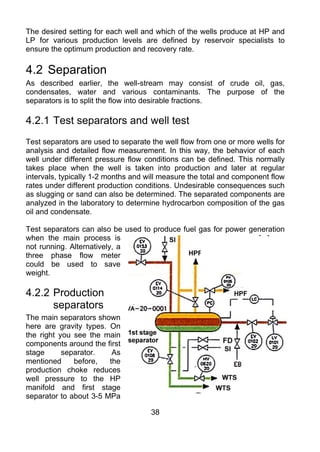 The desired setting for each well and which of the wells produce at HP and
LP for various production levels are defined by reservoir specialists to
ensure the optimum production and recovery rate.

4.2 Separation
As described earlier, the well-stream may consist of crude oil, gas,
condensates, water and various contaminants. The purpose of the
separators is to split the flow into desirable fractions.

4.2.1 Test separators and well test
Test separators are used to separate the well flow from one or more wells for
analysis and detailed flow measurement. In this way, the behavior of each
well under different pressure flow conditions can be defined. This normally
takes place when the well is taken into production and later at regular
intervals, typically 1-2 months and will measure the total and component flow
rates under different production conditions. Undesirable consequences such
as slugging or sand can also be determined. The separated components are
analyzed in the laboratory to determine hydrocarbon composition of the gas
oil and condensate.

Test separators can also be used to produce fuel gas for power generation
when the main process is
not running. Alternatively, a
three phase flow meter
could be used to save
weight.

4.2.2 Production
      separators
The main separators shown
here are gravity types. On
the right you see the main
components around the first
stage      separator.    As
mentioned     before,   the
production choke reduces
well pressure to the HP
manifold and first stage
separator to about 3-5 MPa

                                     38
 