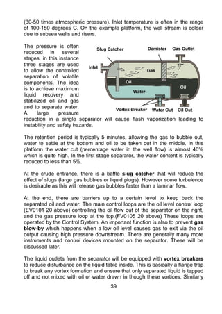 (30-50 times atmospheric pressure). Inlet temperature is often in the range
of 100-150 degrees C. On the example platform, the well stream is colder
due to subsea wells and risers.

The pressure is often
reduced in several
stages, in this instance
three stages are used
to allow the controlled
separation of volatile
components. The idea
is to achieve maximum
liquid recovery and
stabilized oil and gas
and to separate water.
A      large    pressure
reduction in a single separator will cause flash vaporization leading to
instability and safety hazards.

The retention period is typically 5 minutes, allowing the gas to bubble out,
water to settle at the bottom and oil to be taken out in the middle. In this
platform the water cut (percentage water in the well flow) is almost 40%
which is quite high. In the first stage separator, the water content is typically
reduced to less than 5%.

At the crude entrance, there is a baffle slug catcher that will reduce the
effect of slugs (large gas bubbles or liquid plugs). However some turbulence
is desirable as this will release gas bubbles faster than a laminar flow.

At the end, there are barriers up to a certain level to keep back the
separated oil and water. The main control loops are the oil level control loop
(EV0101 20 above) controlling the oil flow out of the separator on the right,
and the gas pressure loop at the top.(FV0105 20 above) These loops are
operated by the Control System. An important function is also to prevent gas
blow-by which happens when a low oil level causes gas to exit via the oil
output causing high pressure downstream. There are generally many more
instruments and control devices mounted on the separator. These will be
discussed later.

The liquid outlets from the separator will be equipped with vortex breakers
to reduce disturbance on the liquid table inside. This is basically a flange trap
to break any vortex formation and ensure that only separated liquid is tapped
off and not mixed with oil or water drawn in though these vortices. Similarly
                                       39
 