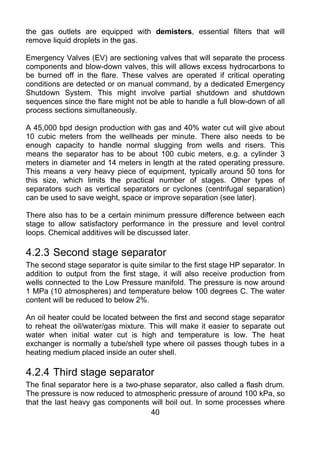 the gas outlets are equipped with demisters, essential filters that will
remove liquid droplets in the gas.

Emergency Valves (EV) are sectioning valves that will separate the process
components and blow-down valves, this will allows excess hydrocarbons to
be burned off in the flare. These valves are operated if critical operating
conditions are detected or on manual command, by a dedicated Emergency
Shutdown System. This might involve partial shutdown and shutdown
sequences since the flare might not be able to handle a full blow-down of all
process sections simultaneously.

A 45,000 bpd design production with gas and 40% water cut will give about
10 cubic meters from the wellheads per minute. There also needs to be
enough capacity to handle normal slugging from wells and risers. This
means the separator has to be about 100 cubic meters, e.g. a cylinder 3
meters in diameter and 14 meters in length at the rated operating pressure.
This means a very heavy piece of equipment, typically around 50 tons for
this size, which limits the practical number of stages. Other types of
separators such as vertical separators or cyclones (centrifugal separation)
can be used to save weight, space or improve separation (see later).

There also has to be a certain minimum pressure difference between each
stage to allow satisfactory performance in the pressure and level control
loops. Chemical additives will be discussed later.

4.2.3 Second stage separator
The second stage separator is quite similar to the first stage HP separator. In
addition to output from the first stage, it will also receive production from
wells connected to the Low Pressure manifold. The pressure is now around
1 MPa (10 atmospheres) and temperature below 100 degrees C. The water
content will be reduced to below 2%.

An oil heater could be located between the first and second stage separator
to reheat the oil/water/gas mixture. This will make it easier to separate out
water when initial water cut is high and temperature is low. The heat
exchanger is normally a tube/shell type where oil passes though tubes in a
heating medium placed inside an outer shell.

4.2.4 Third stage separator
The final separator here is a two-phase separator, also called a flash drum.
The pressure is now reduced to atmospheric pressure of around 100 kPa, so
that the last heavy gas components will boil out. In some processes where
                                     40
 