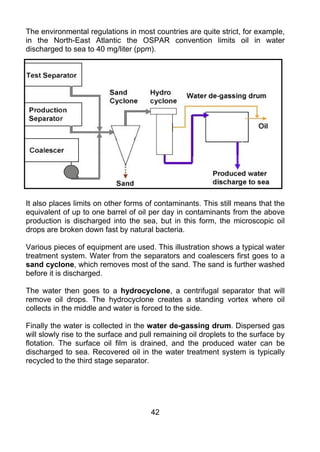 The environmental regulations in most countries are quite strict, for example,
in the North-East Atlantic the OSPAR convention limits oil in water
discharged to sea to 40 mg/liter (ppm).




It also places limits on other forms of contaminants. This still means that the
equivalent of up to one barrel of oil per day in contaminants from the above
production is discharged into the sea, but in this form, the microscopic oil
drops are broken down fast by natural bacteria.

Various pieces of equipment are used. This illustration shows a typical water
treatment system. Water from the separators and coalescers first goes to a
sand cyclone, which removes most of the sand. The sand is further washed
before it is discharged.

The water then goes to a hydrocyclone, a centrifugal separator that will
remove oil drops. The hydrocyclone creates a standing vortex where oil
collects in the middle and water is forced to the side.

Finally the water is collected in the water de-gassing drum. Dispersed gas
will slowly rise to the surface and pull remaining oil droplets to the surface by
flotation. The surface oil film is drained, and the produced water can be
discharged to sea. Recovered oil in the water treatment system is typically
recycled to the third stage separator.




                                       42
 